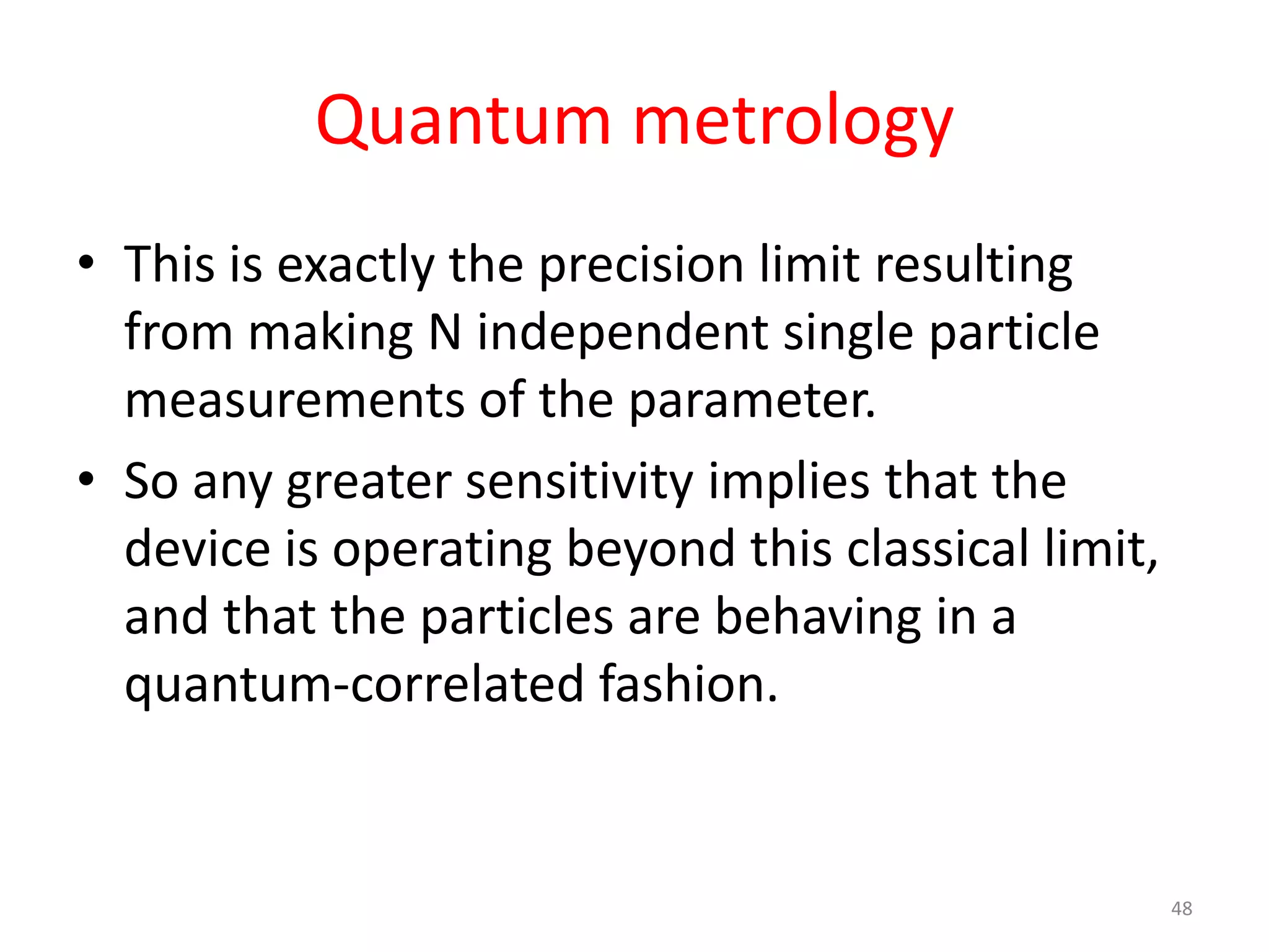 Quantum metrology
• This is exactly the precision limit resulting
from making N independent single particle
measurements of the parameter.
• So any greater sensitivity implies that the
device is operating beyond this classical limit,
and that the particles are behaving in a
quantum-correlated fashion.
48
 