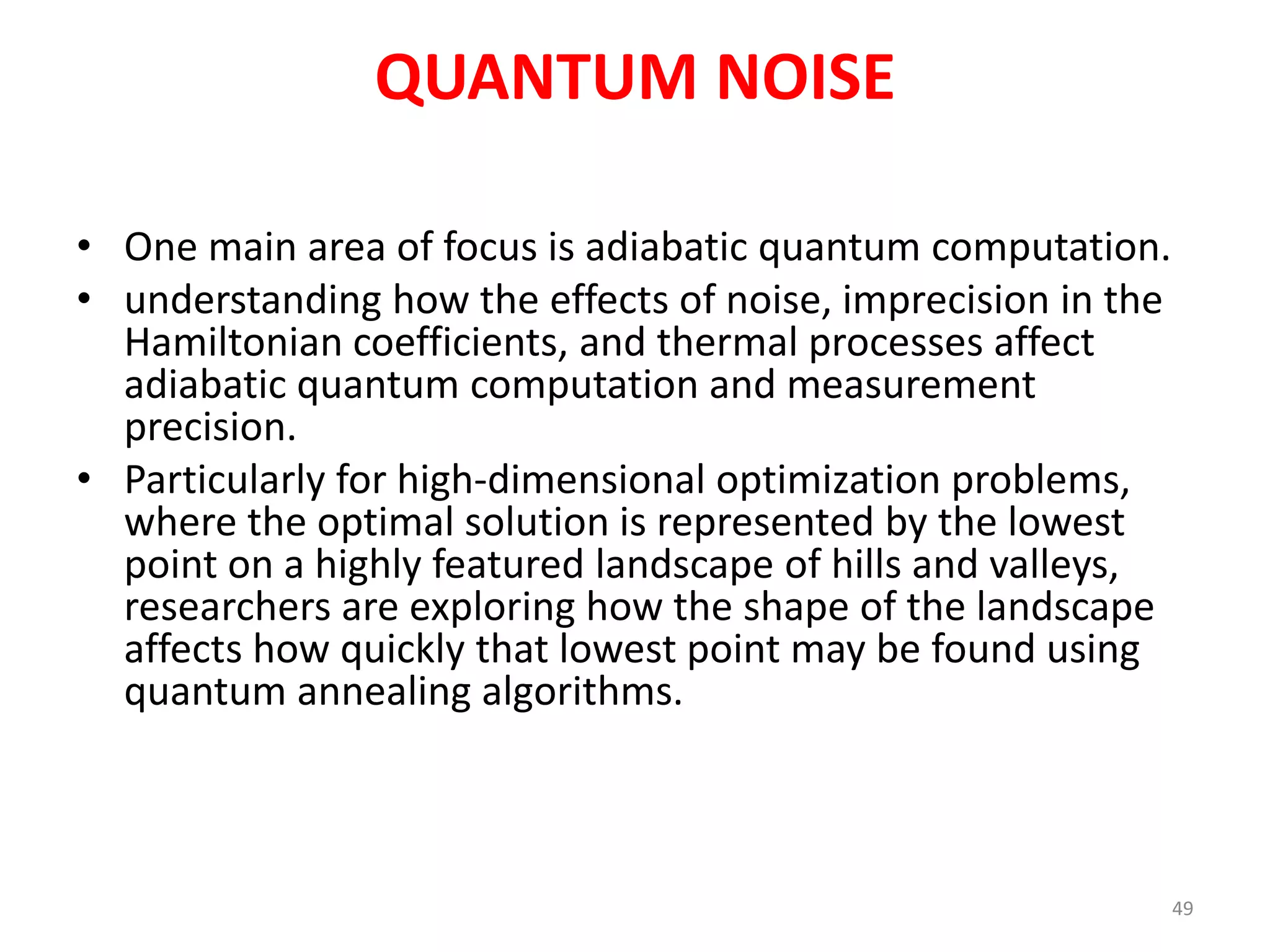 QUANTUM NOISE
• One main area of focus is adiabatic quantum computation.
• understanding how the effects of noise, imprecision in the
Hamiltonian coefficients, and thermal processes affect
adiabatic quantum computation and measurement
precision.
• Particularly for high-dimensional optimization problems,
where the optimal solution is represented by the lowest
point on a highly featured landscape of hills and valleys,
researchers are exploring how the shape of the landscape
affects how quickly that lowest point may be found using
quantum annealing algorithms.
49
 