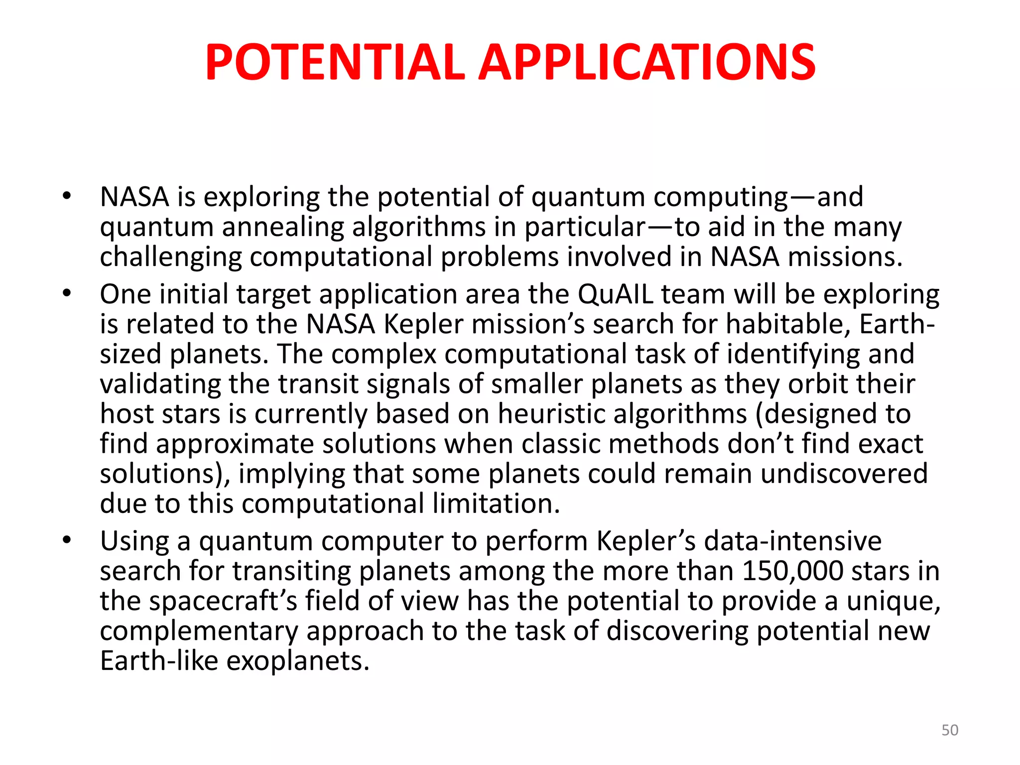 POTENTIAL APPLICATIONS
• NASA is exploring the potential of quantum computing—
and quantum annealing algorithms in particular—to aid in
the many challenging computational problems involved in
NASA missions.
• One initial target application area the QuAIL team will be
exploring is related to the NASA Kepler mission’s search for
habitable, Earth-sized planets. The complex computational
task of identifying and validating the transit signals of
smaller planets as they orbit their host stars is currently
based on heuristic algorithms (designed to find
approximate solutions when classic methods don’t find
exact solutions), implying that some planets could remain
undiscovered due to this computational limitation.
50
 