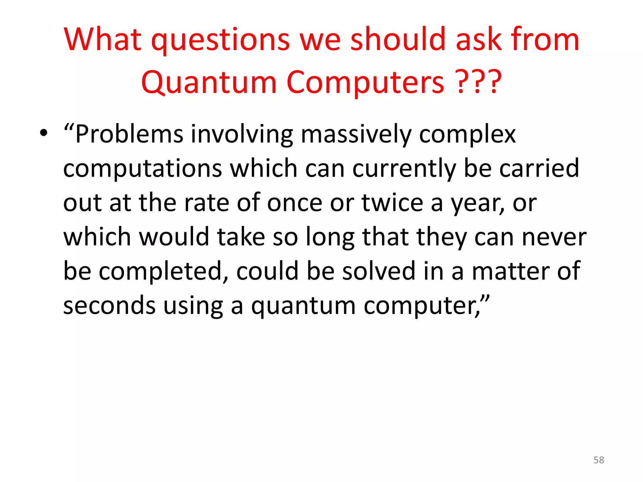 What questions we should ask from
Quantum Computers ???
• “If you want an algorithm to try to understand
the picture in terms of the objects that are in it ,
that actually turns into something that’s much
more difficult. Of that ocean of 10 million pixels,
you have to figure out which ones are making up
certain objects and what those objects are. That’s
kind of extracting meaning from a whole bunch
of data, and doing that well turns out to be a very
difficult problem that classical computers struggle
with at a large scale”
58
 