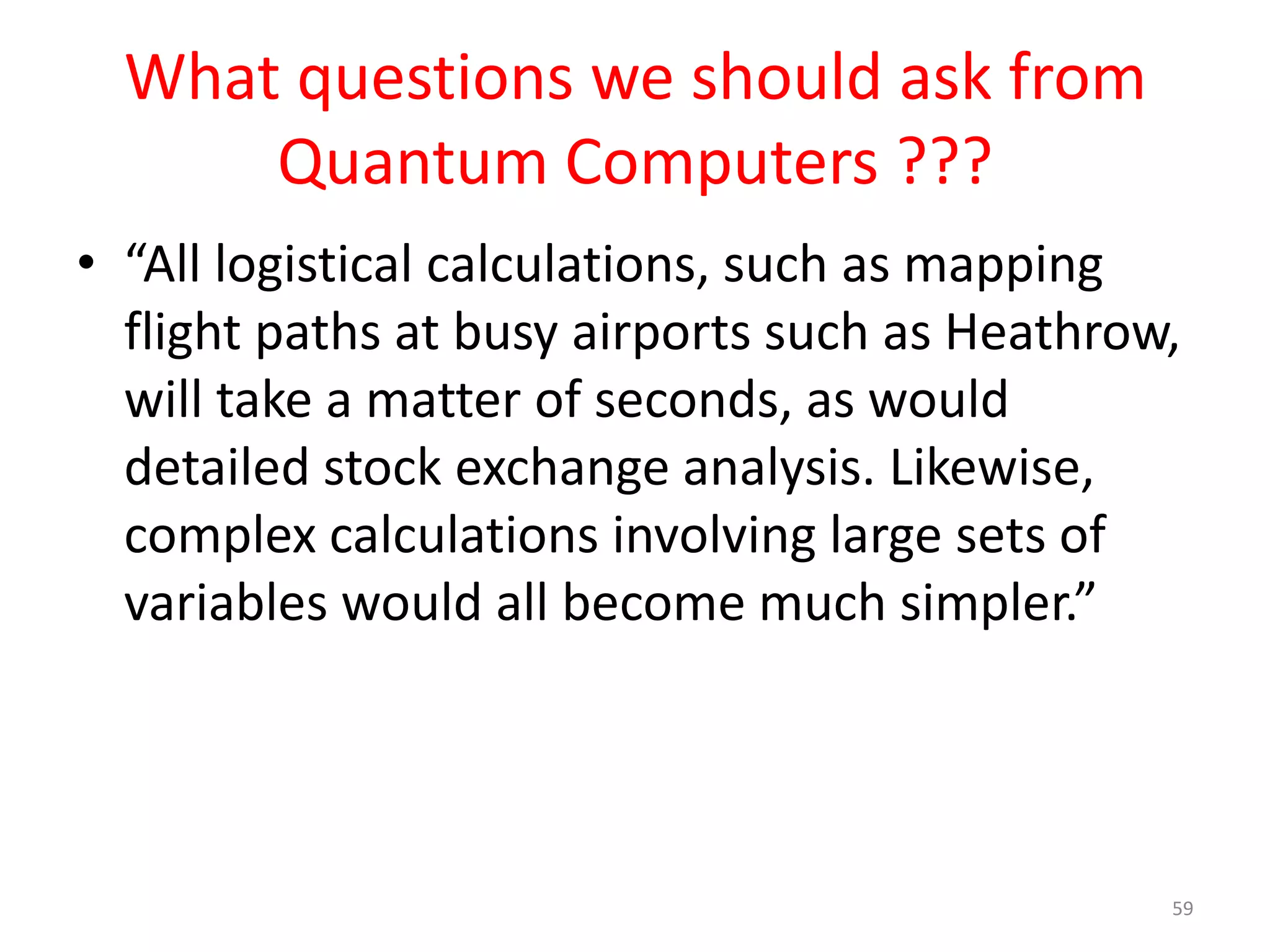 What questions we should ask from
Quantum Computers ???
• “Problems involving massively complex
computations which can currently be carried
out at the rate of once or twice a year, or
which would take so long that they can never
be completed, could be solved in a matter of
seconds using a quantum computer,”
59
 