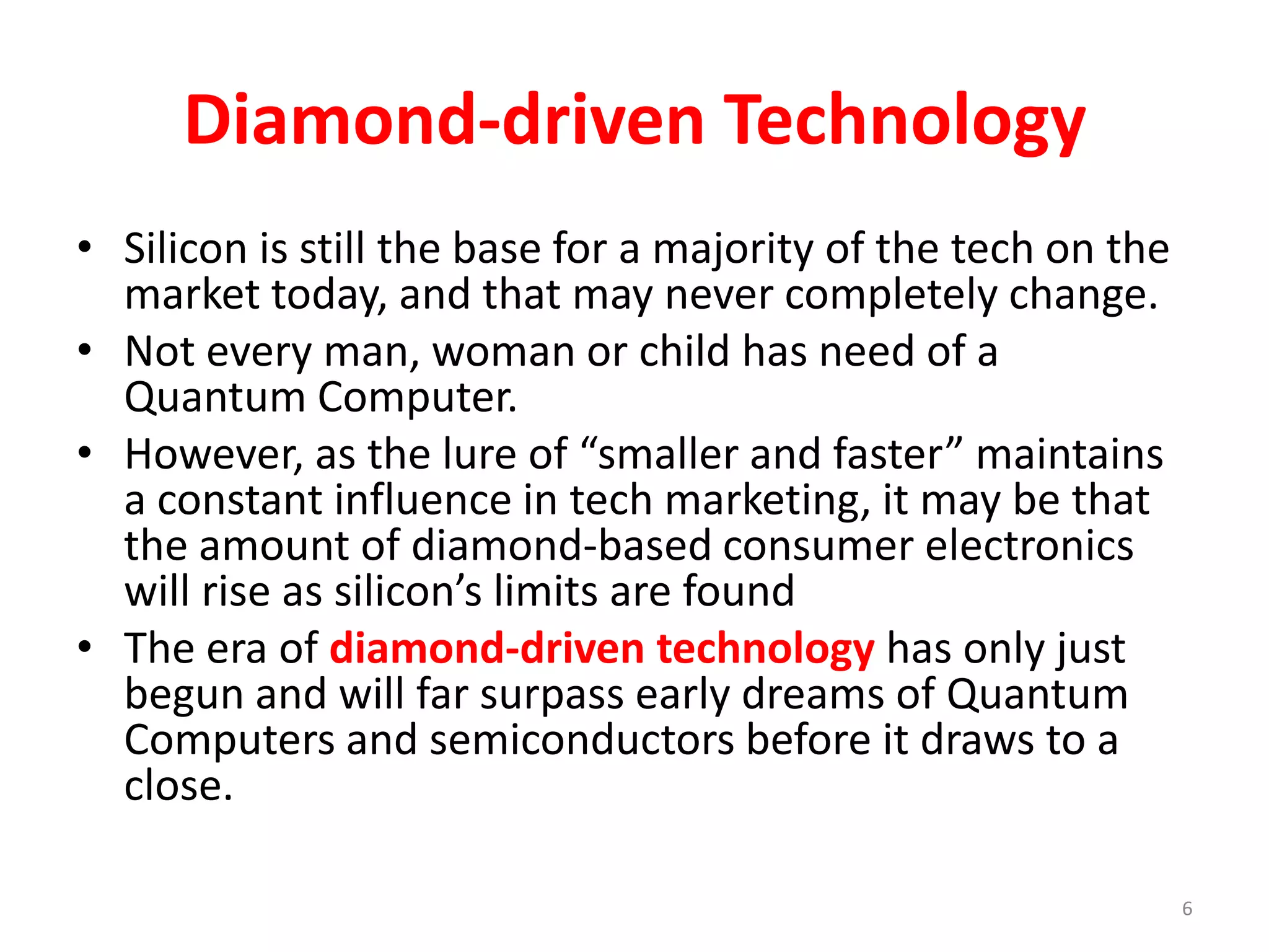 Diamond-driven Technology
• Silicon is still the base for a majority of the tech on the
market today, and that may never completely change.
• Not every man, woman or child has need of a
Quantum Computer.
• However, as the lure of “smaller and faster” maintains
a constant influence in tech marketing, it may be that
the amount of diamond-based consumer electronics
will rise as silicon’s limits are found
• The era of diamond-driven technology has only just
begun and will far surpass early dreams of Quantum
Computers and semiconductors before it draws to a
close.
6
 