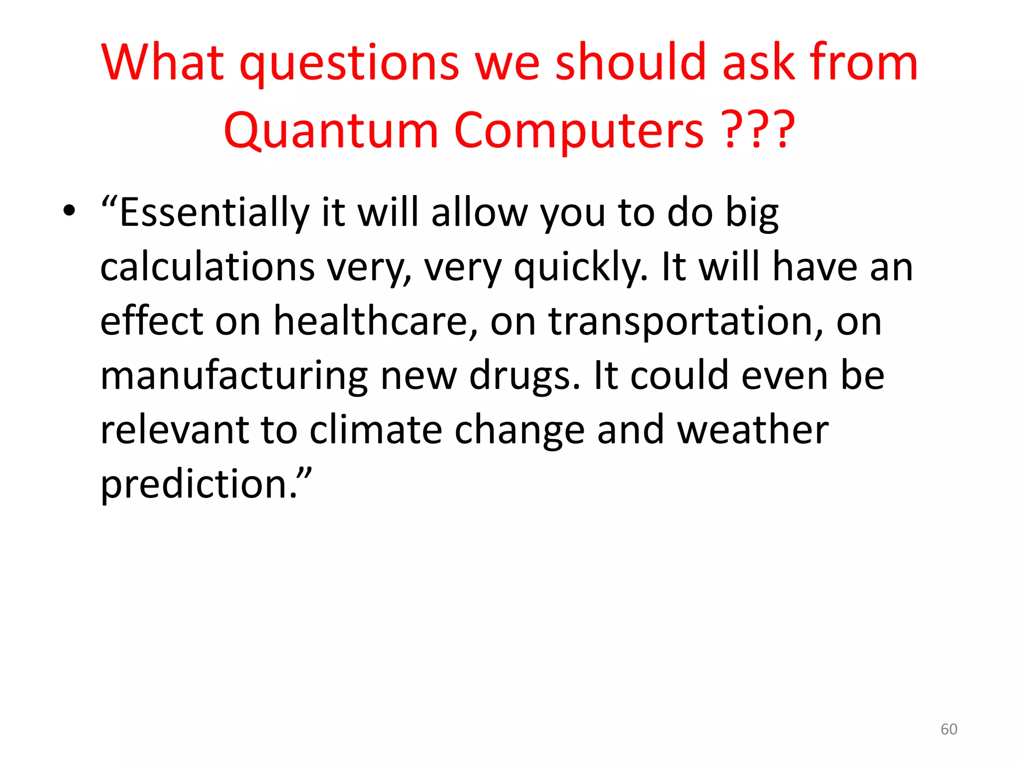 What questions we should ask from
Quantum Computers ???
• “All logistical calculations, such as mapping
flight paths at busy airports such as Heathrow,
will take a matter of seconds, as would
detailed stock exchange analysis. Likewise,
complex calculations involving large sets of
variables would all become much simpler.”
60
 