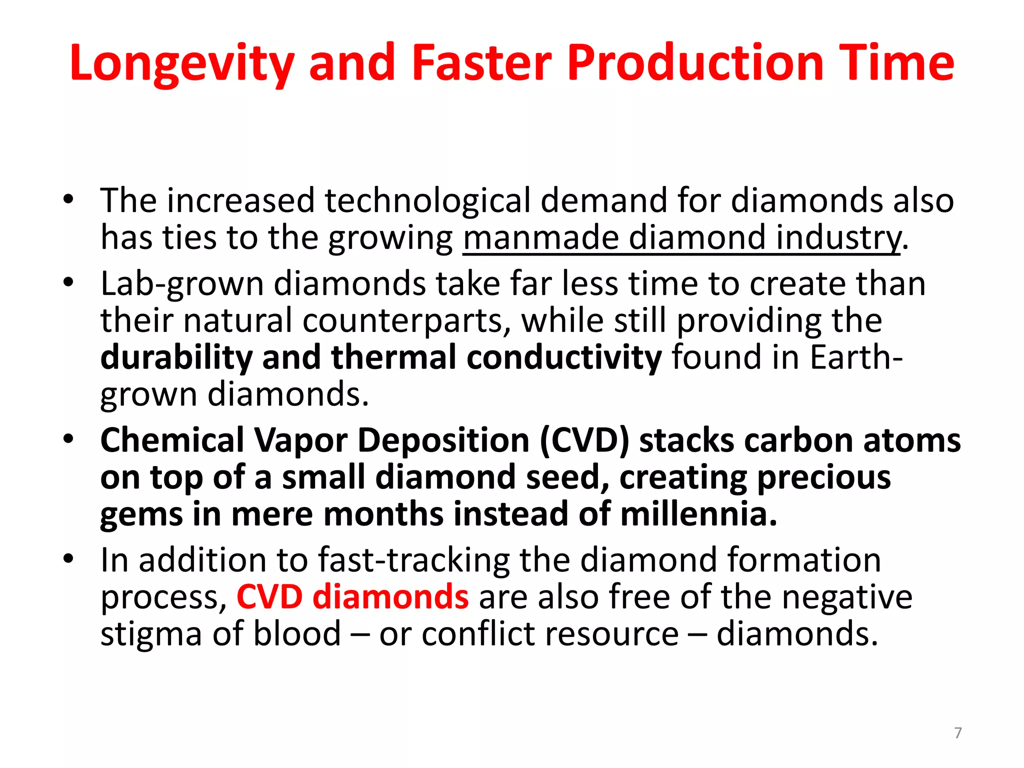 Longevity and Faster Production Time
• The increased technological demand for diamonds also
has ties to the growing manmade diamond industry.
• Lab-grown diamonds take far less time to create than
their natural counterparts, while still providing the
durability and thermal conductivity found in Earth-
grown diamonds.
• Chemical Vapor Deposition (CVD) stacks carbon atoms
on top of a small diamond seed, creating precious
gems in mere months instead of millennia.
• In addition to fast-tracking the diamond formation
process, CVD diamonds are also free of the negative
stigma of blood – or conflict resource – diamonds.
7
 