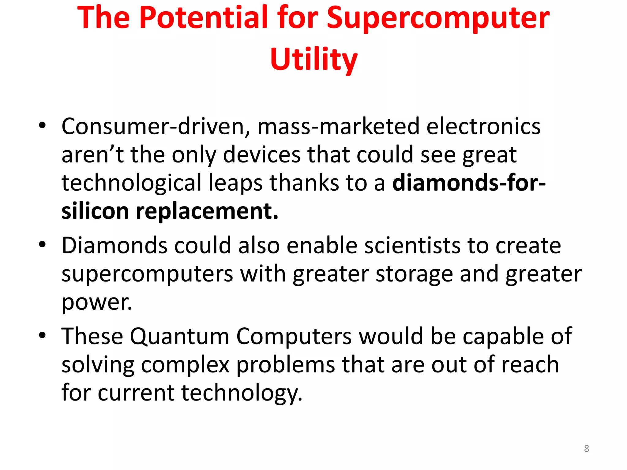 The Potential for Supercomputer
Utility
• Consumer-driven, mass-marketed electronics
aren’t the only devices that could see great
technological leaps thanks to a diamonds-for-
silicon replacement.
• Diamonds could also enable scientists to create
supercomputers with greater storage and greater
power.
• These Quantum Computers would be capable of
solving complex problems that are out of reach
for current technology.
8
 