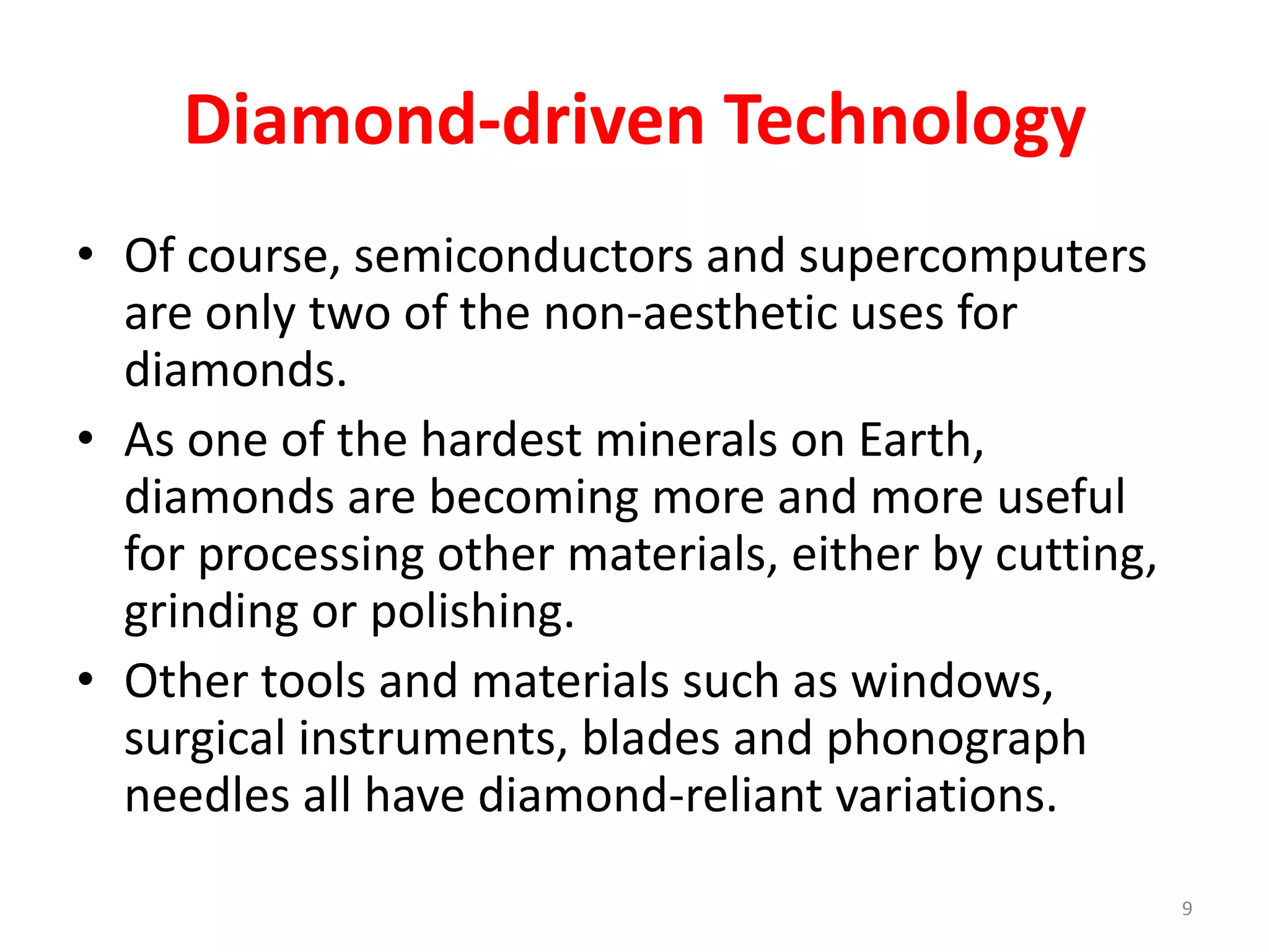 Diamond-driven Technology
• Of course, semiconductors and supercomputers
are only two of the non-aesthetic uses for
diamonds.
• As one of the hardest minerals on Earth,
diamonds are becoming more and more useful
for processing other materials, either by cutting,
grinding or polishing.
• Other tools and materials such as windows,
surgical instruments, blades and phonograph
needles all have diamond-reliant variations.
9
 