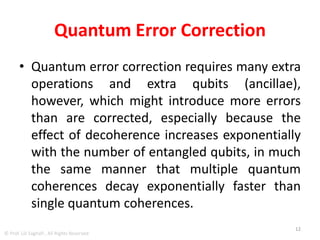 Quantum Error Correction Had To
Overcome Three Important Obstacles:
• (1) the no-cloning theorem, which states that
it is not possible to copy unknown quantum
states
• (2) measuring a quantum system affects its
state
• (3) errors on qubits can be arbitrary rotations
in Hilbert space, compared with simple bit
flips for classical bits.
12
© Prof. Lili Saghafi , All Rights Reserved
 