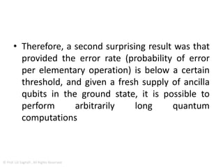 Quantum Error Correction
• Quantum error correction requires many extra
operations and extra qubits (ancillae),
however, which might introduce more errors
than are corrected, especially because the
effect of decoherence increases exponentially
with the number of entangled qubits, in much
the same manner that multiple quantum
coherences decay exponentially faster than
single quantum coherences.
13
© Prof. Lili Saghafi , All Rights Reserved
 
