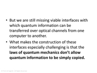 • Physicists directly transferred the quantum
information stored in an atom onto a particle of light.
• Such information could then be sent over optical
fiber to a distant atom.
• Not only do optical fibers transmit information every
day around the world at the speed of light, but they
can also be harnessed for the transport of quantum
information.
• Thanks to the strange laws of quantum mechanics,
quantum computers would be able to carry out
certain computational tasks much faster than
conventional computers.
© Prof. Lili Saghafi , All Rights Reserved
 