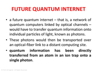 • But we are still missing viable interfaces with
which quantum information can be
transferred over optical channels from one
computer to another.
• What makes the construction of these
interfaces especially challenging is that the
laws of quantum mechanics don’t allow
quantum information to be simply copied.
© Prof. Lili Saghafi , All Rights Reserved
 