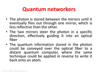 Quantum networkers
• First trap a single calcium ion in an ion trap and
position it between two highly reflective mirrors.
• We use a laser to write the desired quantum
information onto the electronic states of the
atom
• The atom is then excited with a second laser, and
as a result, it emits a photon.
• At this moment, we write the atom’s quantum
information onto the polarization state of the
photon, mapping it onto the light particle.
© Prof. Lili Saghafi , All Rights Reserved
 