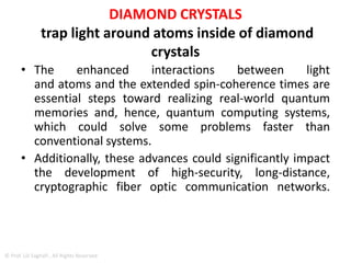 DIAMOND CRYSTALS
• Tiny, nanoscale mirrors were constructed to trap
light around atoms inside of diamond crystals,
acting like a series of funhouse mirrors.
• The mirrored cavities in the crystal allow light to
bounce back and forth up to 10,000 times,
enhancing the normally weak interaction
between light and the electronic spin states in the
atoms.
• As a result, a 200-microsecond spin-coherence
time – how long the memory encoded in the
electron spin state lasts – was produced.
© Prof. Lili Saghafi , All Rights Reserved
 