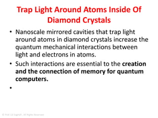DIAMOND CRYSTALS
trap light around atoms inside of diamond
crystals
• The enhanced interactions between light
and atoms and the extended spin-coherence times are
essential steps toward realizing real-world quantum
memories and, hence, quantum computing systems,
which could solve some problems faster than
conventional systems.
• Additionally, these advances could significantly impact
the development of high-security, long-distance,
cryptographic fiber optic communication networks.
© Prof. Lili Saghafi , All Rights Reserved
 