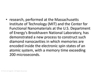 Trap Light Around Atoms Inside Of
Diamond Crystals
• Nanoscale mirrored cavities that trap light
around atoms in diamond crystals increase the
quantum mechanical interactions between
light and electrons in atoms.
• Such interactions are essential to the creation
and the connection of memory for quantum
computers.
•
© Prof. Lili Saghafi , All Rights Reserved
 