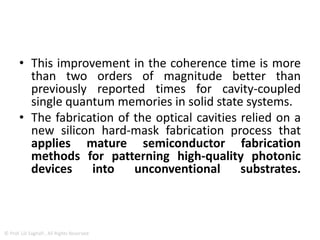 • research, performed at the Massachusetts
Institute of Technology (MIT) and the Center for
Functional Nanomaterials at the U.S. Department
of Energy's Brookhaven National Laboratory, has
demonstrated a new process to construct such
diamond nanocavities in which memories are
encoded inside the electronic spin states of an
atomic system, with a memory time exceeding
200 microseconds.
© Prof. Lili Saghafi , All Rights Reserved
 