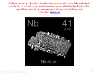 Niobium
• The primary mineral from which niobium is
obtained is known as pyrochlore.
• The world's largest deposit is located in Araxá,
Brazil and is owned by Companhia Brasileira
de Metalurgia e Mineração (CBMM).
• The reserves are enough to supply current
world demand for about 500 years, about 460
million tonnes.
36
© Prof. Lili Saghafi , All Rights Reserved
 