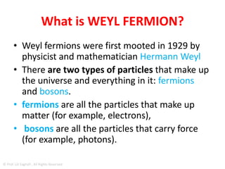 WEYL FERMION
• particle theorized more than 85 years ago
• the "Weyl fermion", is a strange but stable
particle that has no mass, behaves as both matter
and anti-matter inside a crystal, and is claimed to
be able to create completely massless electrons.
• Scientists believe that this new particle may
result in super-fast electronics and significant
inroads into novel areas of quantum computing.
© Prof. Lili Saghafi , All Rights Reserved
 