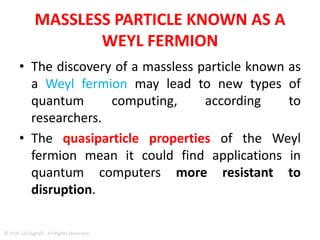 What is WEYL FERMION?
• Weyl fermions were first mooted in 1929 by
physicist and mathematician Hermann Weyl
• There are two types of particles that make up
the universe and everything in it: fermions
and bosons.
• fermions are all the particles that make up
matter (for example, electrons),
• bosons are all the particles that carry force
(for example, photons).
© Prof. Lili Saghafi , All Rights Reserved
 