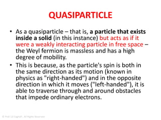 MASSLESS PARTICLE KNOWN AS A
WEYL FERMION
• The discovery of a massless particle known as
a Weyl fermion may lead to new types of
quantum computing, according to
researchers.
• The quasiparticle properties of the Weyl
fermion mean it could find applications in
quantum computers more resistant to
disruption.
© Prof. Lili Saghafi , All Rights Reserved
 