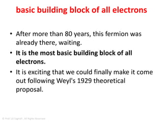QUASIPARTICLE
• As a quasiparticle – that is, a particle that exists
inside a solid (in this instance) but acts as if it
were a weakly interacting particle in free space –
the Weyl fermion is massless and has a high
degree of mobility.
• This is because, as the particle's spin is both in
the same direction as its motion (known in
physics as "right-handed") and in the opposite
direction in which it moves ("left-handed"), it is
able to traverse through and around obstacles
that impede ordinary electrons.
© Prof. Lili Saghafi , All Rights Reserved
 