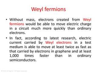 Weyl fermions
• fermions such as electrons can collide with
each other, losing energy, and no two
fermions can share the same state at the same
position at the same time.
• Weyl fermions being massless, however, have
no such restrictions.
© Prof. Lili Saghafi , All Rights Reserved
 