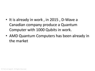 • If information is represented by systems such as
nuclear spins governed by the laws of quantum
mechanics, an entirely new way of doing
computation, quantum computation (QC),
becomes possible.
• Quantum computing is not just different or new;
it offers an extraordinary promise, the capability
of solving certain problems which are beyond the
reach of any machine relying on the classical laws
of physics
© Prof. Lili Saghafi , All Rights Reserved
 
