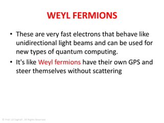 Weyl fermions
• Without mass, electrons created from Weyl
fermions would be able to move electric charge
in a circuit much more quickly than ordinary
electrons.
• In fact, according to latest research, electric
current carried by Weyl electrons in a test
medium is able to move at least twice as fast as
that carried by electrons in graphene and at least
1,000 times faster than in ordinary
semiconductors.
© Prof. Lili Saghafi , All Rights Reserved
 