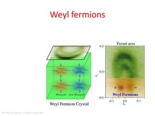 WEYL FERMIONS
• Weyl fermions could theoretically carry charge 1,000x
faster than ordinary semiconductors, and at least twice
as fast as wonder material graphene.
• Weyl fermions are the basic building blocks; you can
combine two Weyl fermions to make an electron
• Weyl fermions could be used to solve the traffic jams
that you get with electrons in electronics – they can
move in a much more efficient, ordered way than
electrons.
• They could lead to a new type of electronics we call
'Weyltronics'.
© Prof. Lili Saghafi , All Rights Reserved
 