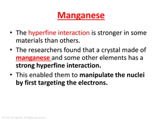 "MIDDLE MAN"
• The nucleus has a tiny internal magnet, called a "magnetic
moment," and the electrons orbiting around it also have
magnetic moments that are about 1,000 times larger.
• Those magnets interact with each other, which is called the
"hyperfine interaction.“
• hyperfine interaction
– When the nucleus of an atom has a non-zero magnetic
moment, the magnetic field of the nucleus interacts with
electrons in the atom.
– This interaction is called the hyperfine interaction, and leads to
finely spaced atomic energy levels called hyperfine structure.
© Prof. Lili Saghafi , All Rights Reserved
 