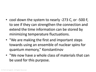 Strong Coupling Between Microwave
Photons And Nuclear Spins
• This all has to happen very quickly before the quantum
state of the photon changes.
• To transmit the information and flip the nuclei fast
enough, there has to be a strong connection between
the microwaves and nuclei via the electrons.
• "To our knowledge, our experiment is the first
demonstration of the strong coupling between
microwave photons and nuclear spins," Leonid
Abdurakhimov
© Prof. Lili Saghafi , All Rights Reserved
 