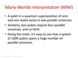 Many-Worlds Interpretation (MWI)
• First introduced in 1957 by theoretical
physicist Hugh Everett, the Many-Worlds
Interpretation (MWI) of quantum physics says
that the weird and counter-intuitive quantum
superpositions extend across parallel
universes.
© Prof. Lili Saghafi , All Rights Reserved
 