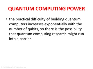 QUANTUM COMPUTING POWER
• If quantum computers keep doubling the
number of qubits every few years, Moore's
Law - the observed doubling in performance
of computer systems every two years - would
become even faster.
• "It's a Moore's Law on top of Moore's Law,"
says Jurvetson commenting the image ,titled
"Rose's Law" after D-Wave's founder and CTO
Geordie Rose.
© Prof. Lili Saghafi , All Rights Reserved
 