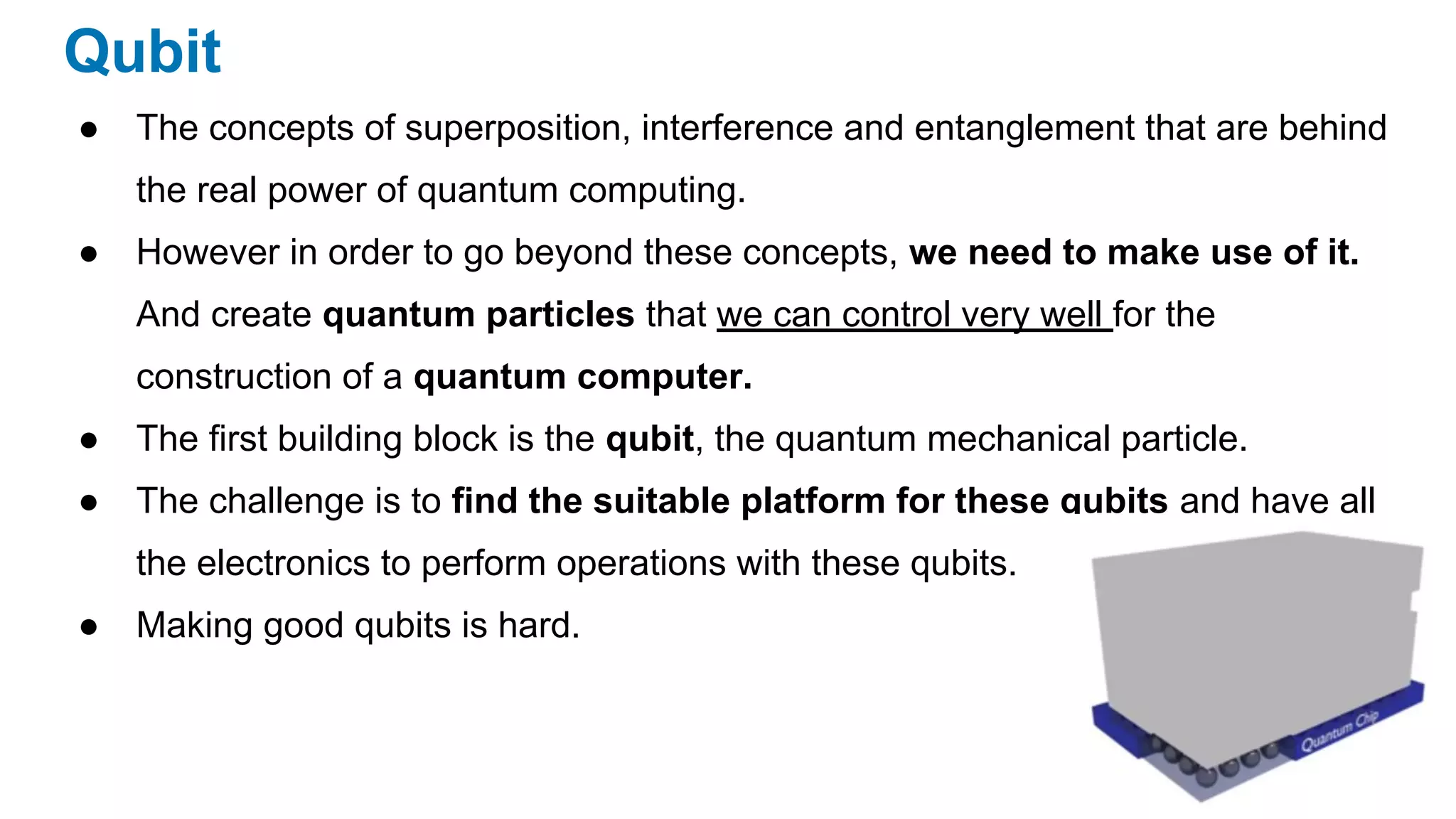 Qubit
● The concepts of superposition, interference and entanglement that are behind
the real power of quantum computing.
● However in order to go beyond these concepts, we need to make use of it.
And create quantum particles that we can control very well for the
construction of a quantum computer.
● The first building block is the qubit, the quantum mechanical particle.
● The challenge is to find the suitable platform for these qubits and have all
the electronics to perform operations with these qubits.
● Making good qubits is hard.
 