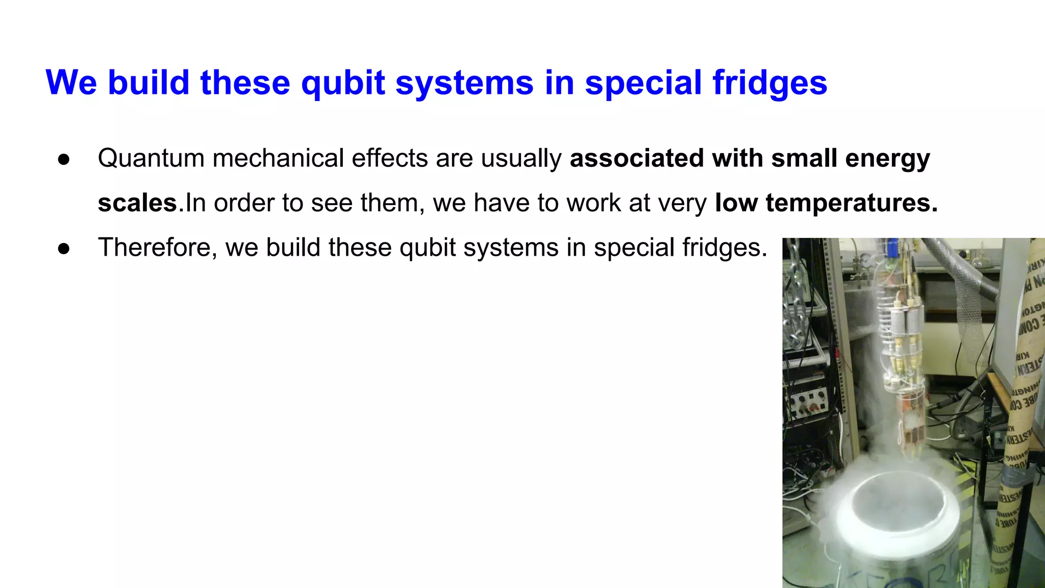 We build these qubit systems in special fridges
● Quantum mechanical effects are usually associated with small energy
scales.In order to see them, we have to work at very low temperatures.
● Therefore, we build these qubit systems in special fridges.
 