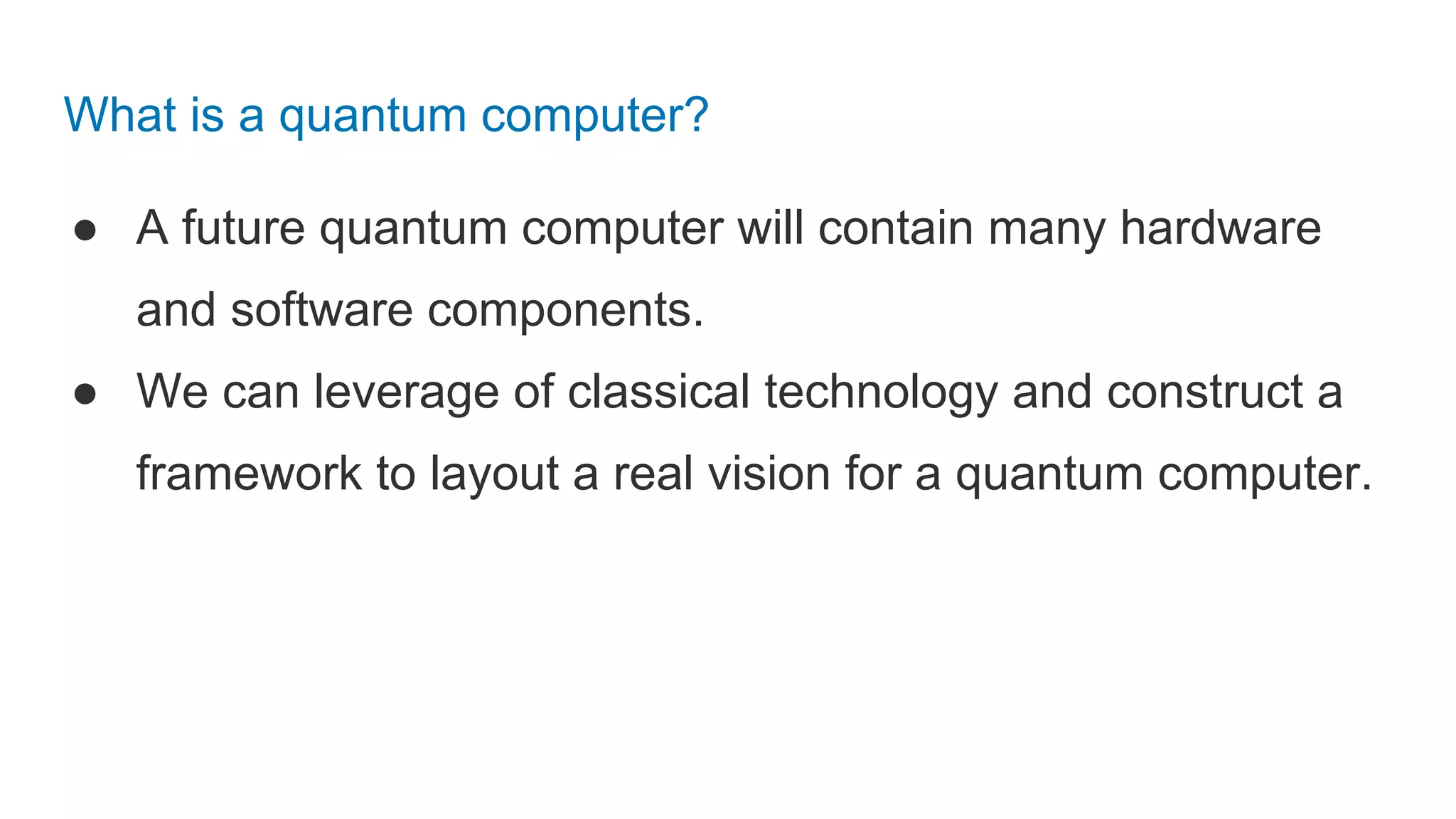 What is a quantum computer?
● A future quantum computer will contain many hardware
and software components.
● We can leverage of classical technology and construct a
framework to layout a real vision for a quantum computer.
 