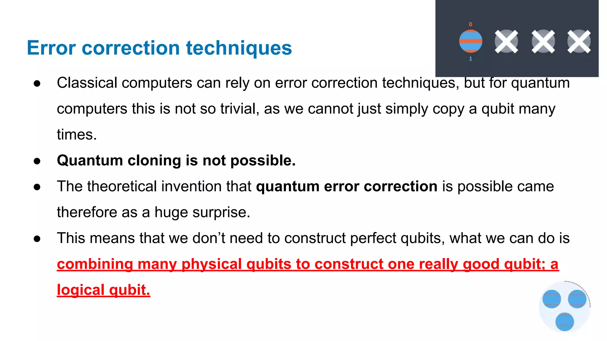 Error correction techniques
● Classical computers can rely on error correction techniques, but for quantum
computers this is not so trivial, as we cannot just simply copy a qubit many
times.
● Quantum cloning is not possible.
● The theoretical invention that quantum error correction is possible came
therefore as a huge surprise.
● This means that we don’t need to construct perfect qubits, what we can do is
combining many physical qubits to construct one really good qubit; a
logical qubit.
 