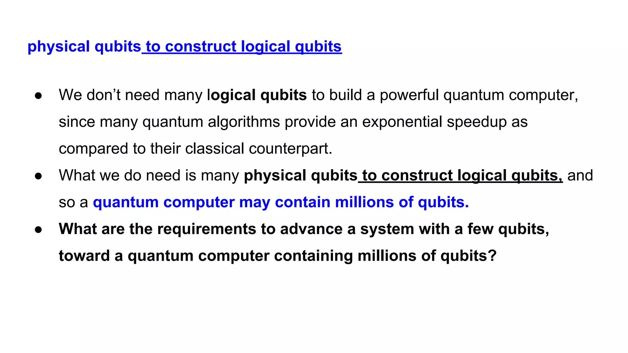 physical qubits to construct logical qubits
● We don’t need many logical qubits to build a powerful quantum computer,
since many quantum algorithms provide an exponential speedup as
compared to their classical counterpart.
● What we do need is many physical qubits to construct logical qubits, and
so a quantum computer may contain millions of qubits.
● What are the requirements to advance a system with a few qubits,
toward a quantum computer containing millions of qubits?
 