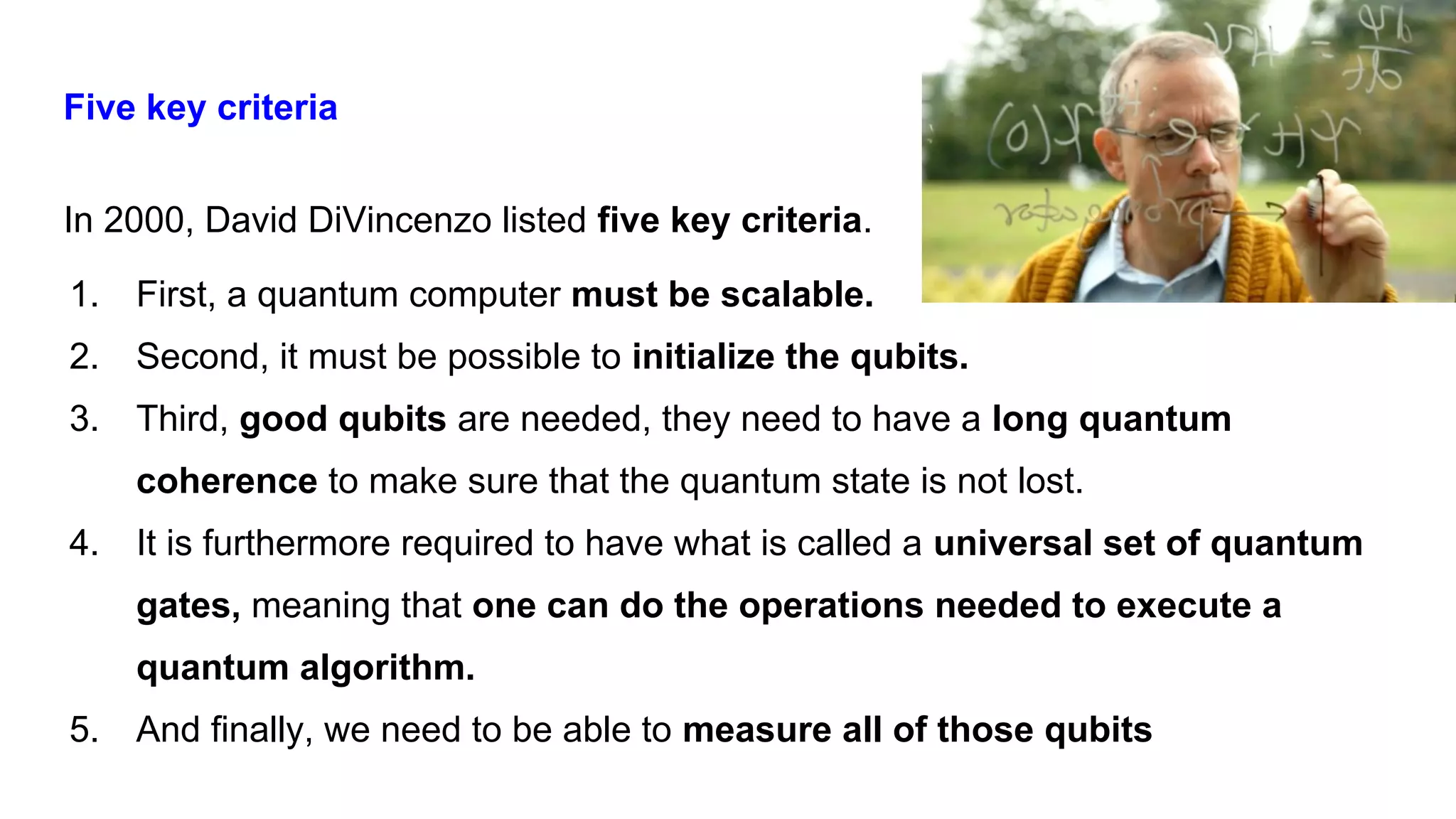 Five key criteria
In 2000, David DiVincenzo listed five key criteria.
1. First, a quantum computer must be scalable.
2. Second, it must be possible to initialize the qubits.
3. Third, good qubits are needed, they need to have a long quantum
coherence to make sure that the quantum state is not lost.
4. It is furthermore required to have what is called a universal set of quantum
gates, meaning that one can do the operations needed to execute a
quantum algorithm.
5. And finally, we need to be able to measure all of those qubits
 