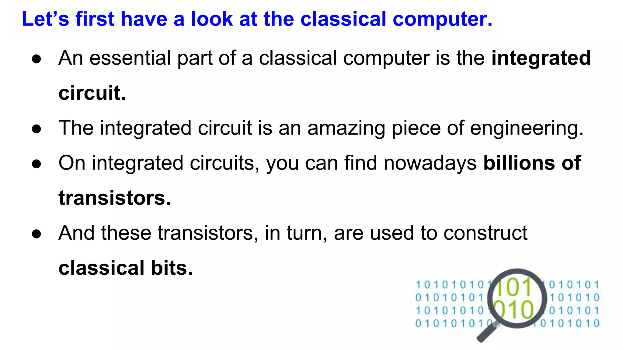 Let’s first have a look at the classical computer.
● An essential part of a classical computer is the integrated
circuit.
● The integrated circuit is an amazing piece of engineering.
● On integrated circuits, you can find nowadays billions of
transistors.
● And these transistors, in turn, are used to construct
classical bits.
 