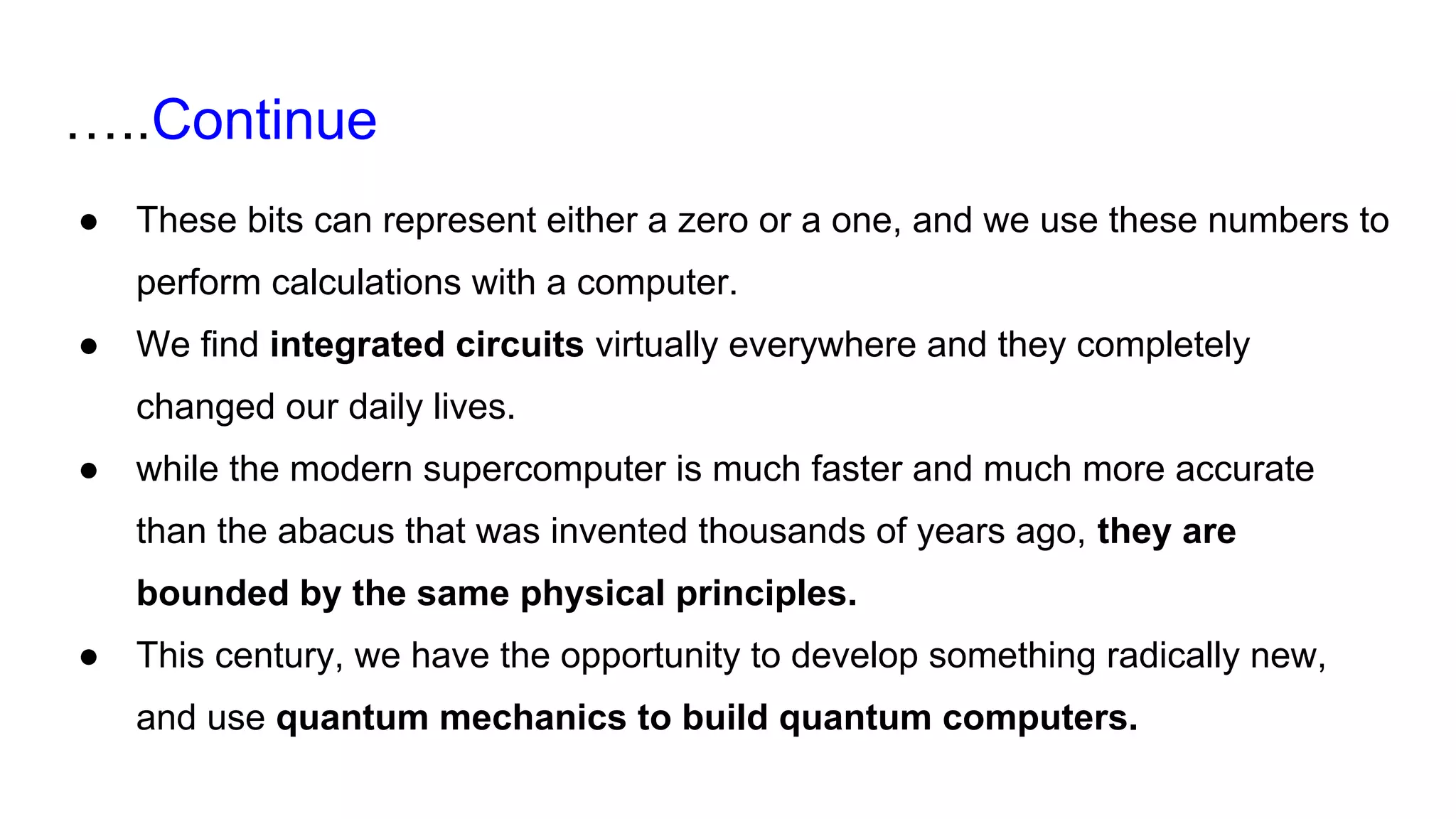 …..Continue
● These bits can represent either a zero or a one, and we use these numbers to
perform calculations with a computer.
● We find integrated circuits virtually everywhere and they completely
changed our daily lives.
● while the modern supercomputer is much faster and much more accurate
than the abacus that was invented thousands of years ago, they are
bounded by the same physical principles.
● This century, we have the opportunity to develop something radically new,
and use quantum mechanics to build quantum computers.
 