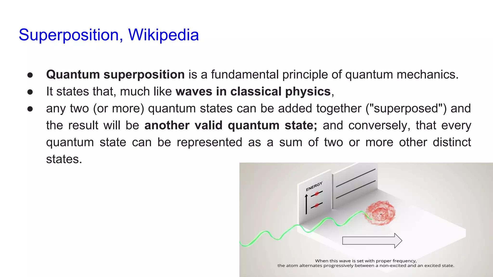 Superposition, Wikipedia
● Quantum superposition is a fundamental principle of quantum mechanics.
● It states that, much like waves in classical physics,
● any two (or more) quantum states can be added together ("superposed") and
the result will be another valid quantum state; and conversely, that every
quantum state can be represented as a sum of two or more other distinct
states.
 