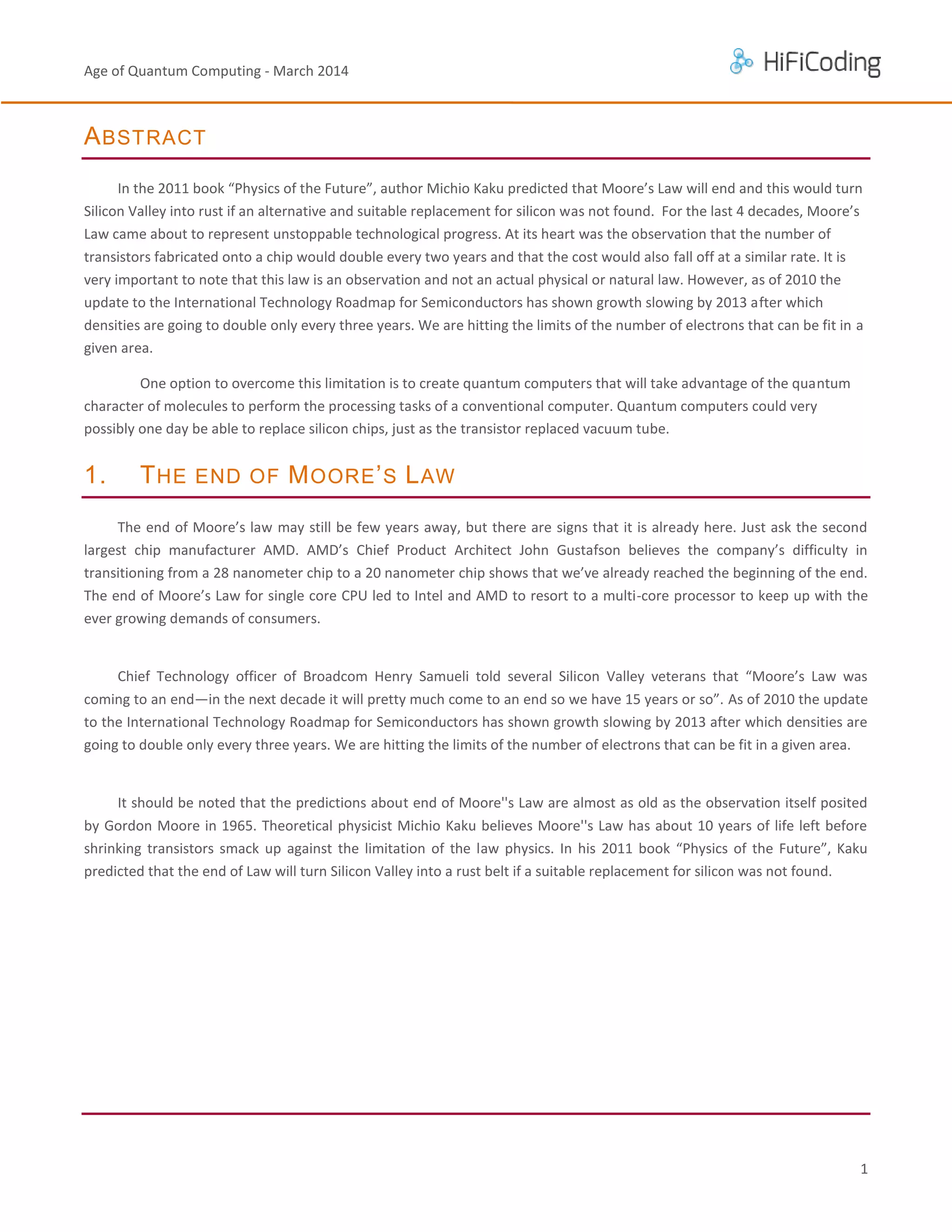 Age of Quantum Computing - March 2014

A BSTRACT
In the 2011 book “Physics of the Future”, author Michio Kaku predicted that Moore’s Law will end and this would turn
Silicon Valley into rust if an alternative and suitable replacement for silicon was not found. For the last 4 decades, Moore’s
Law came about to represent unstoppable technological progress. At its heart was the observation that the number of
transistors fabricated onto a chip would double every two years and that the cost would also fall off at a similar rate. It is
very important to note that this law is an observation and not an actual physical or natural law. However, as of 2010 the
update to the International Technology Roadmap for Semiconductors has shown growth slowing by 2013 after which
densities are going to double only every three years. We are hitting the limits of the number of electrons that can be fit in a
given area.
One option to overcome this limitation is to create quantum computers that will take advantage of the quantum
character of molecules to perform the processing tasks of a conventional computer. Quantum computers could very
possibly one day be able to replace silicon chips, just as the transistor replaced vacuum tube.

1.

T HE END OF M OORE ’ S L AW

The end of Moore’s law may still be few years away, but there are signs that it is already here. Just ask the second
largest chip manufacturer AMD. AMD’s Chief Product Architect John Gustafson believes the company’s difficulty in
transitioning from a 28 nanometer chip to a 20 nanometer chip shows that we’ve already reached the beginning of the end.
The end of Moore’s Law for single core CPU led to Intel and AMD to resort to a multi-core processor to keep up with the
ever growing demands of consumers.

Chief Technology officer of Broadcom Henry Samueli told several Silicon Valley veterans that “Moore’s Law was
coming to an end—in the next decade it will pretty much come to an end so we have 15 years or so”. As of 2010 the update
to the International Technology Roadmap for Semiconductors has shown growth slowing by 2013 after which densities are
going to double only every three years. We are hitting the limits of the number of electrons that can be fit in a given area.

It should be noted that the predictions about end of Moore''s Law are almost as old as the observation itself posited
by Gordon Moore in 1965. Theoretical physicist Michio Kaku believes Moore''s Law has about 10 years of life left before
shrinking transistors smack up against the limitation of the law physics. In his 2011 book “Physics of the Future”, Kaku
predicted that the end of Law will turn Silicon Valley into a rust belt if a suitable replacement for silicon was not found.

1

 