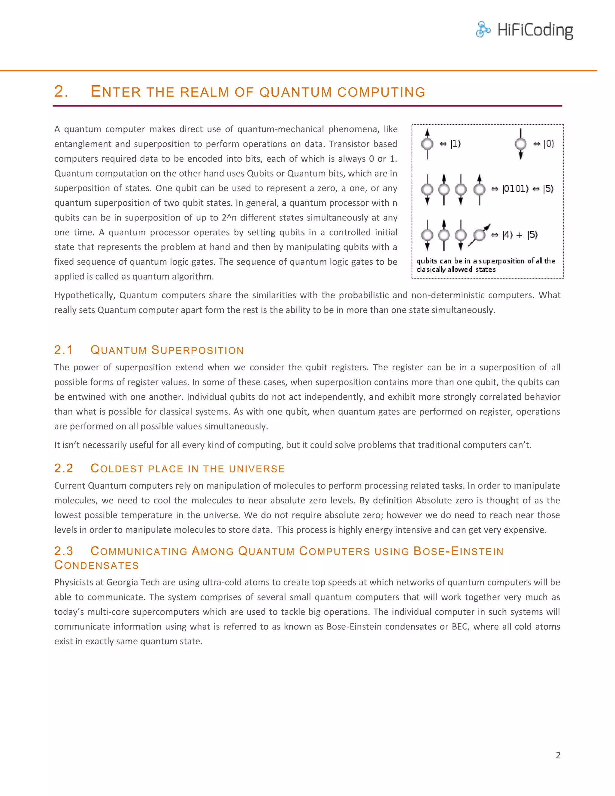 2.

E NTER THE REALM OF QU ANTUM COMPUTING

A quantum computer makes direct use of quantum-mechanical phenomena, like
entanglement and superposition to perform operations on data. Transistor based
computers required data to be encoded into bits, each of which is always 0 or 1.
Quantum computation on the other hand uses Qubits or Quantum bits, which are in
superposition of states. One qubit can be used to represent a zero, a one, or any
quantum superposition of two qubit states. In general, a quantum processor with n
qubits can be in superposition of up to 2^n different states simultaneously at any
one time. A quantum processor operates by setting qubits in a controlled initial
state that represents the problem at hand and then by manipulating qubits with a
fixed sequence of quantum logic gates. The sequence of quantum logic gates to be
applied is called as quantum algorithm.
Hypothetically, Quantum computers share the similarities with the probabilistic and non-deterministic computers. What
really sets Quantum computer apart form the rest is the ability to be in more than one state simultaneously.

2.1

Q UA N TU M S U P E R P O S I TI O N

The power of superposition extend when we consider the qubit registers. The register can be in a superposition of all
possible forms of register values. In some of these cases, when superposition contains more than one qubit, the qubits can
be entwined with one another. Individual qubits do not act independently, and exhibit more strongly correlated behavior
than what is possible for classical systems. As with one qubit, when quantum gates are performed on register, operations
are performed on all possible values simultaneously.
It isn’t necessarily useful for all every kind of computing, but it could solve problems that traditional computers can’t.

2.2

C O L DE S T

P L A C E I N T H E U N I V E RS E

Current Quantum computers rely on manipulation of molecules to perform processing related tasks. In order to manipulate
molecules, we need to cool the molecules to near absolute zero levels. By definition Absolute zero is thought of as the
lowest possible temperature in the universe. We do not require absolute zero; however we do need to reach near those
levels in order to manipulate molecules to store data. This process is highly energy intensive and can get very expensive.

2.3 C O M M U N I C A TI N G A M ON G Q U A N TU M C O M P UTE RS
C O ND E NS A TE S

US I N G

B OS E -E I NS TE I N

Physicists at Georgia Tech are using ultra-cold atoms to create top speeds at which networks of quantum computers will be
able to communicate. The system comprises of several small quantum computers that will work together very much as
today’s multi-core supercomputers which are used to tackle big operations. The individual computer in such systems will
communicate information using what is referred to as known as Bose-Einstein condensates or BEC, where all cold atoms
exist in exactly same quantum state.

2

 