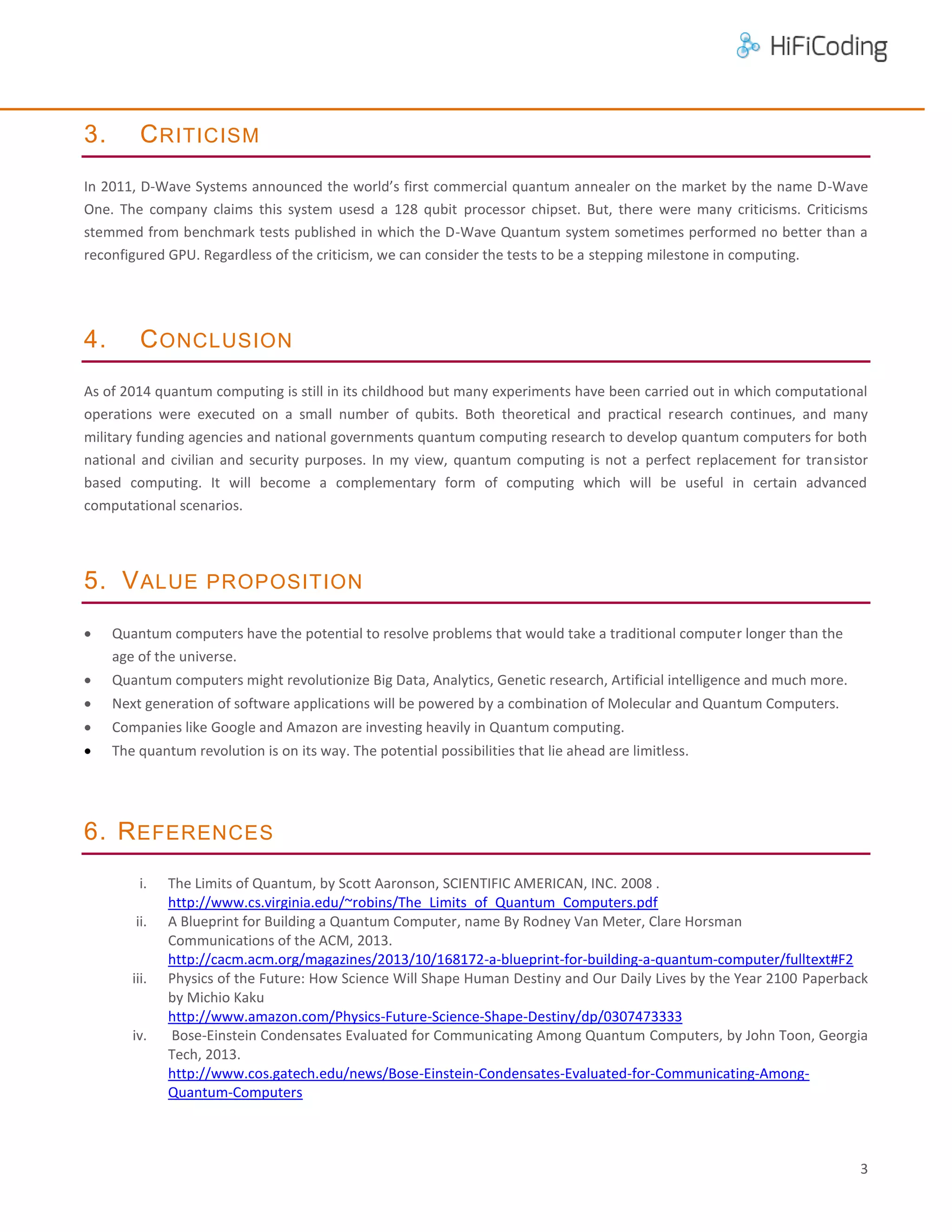 3.

C RITICISM

In 2011, D-Wave Systems announced the world’s first commercial quantum annealer on the market by the name D-Wave
One. The company claims this system usesd a 128 qubit processor chipset. But, there were many criticisms. Criticisms
stemmed from benchmark tests published in which the D-Wave Quantum system sometimes performed no better than a
reconfigured GPU. Regardless of the criticism, we can consider the tests to be a stepping milestone in computing.

4.

C ONCLUSION

As of 2014 quantum computing is still in its childhood but many experiments have been carried out in which computational
operations were executed on a small number of qubits. Both theoretical and practical research continues, and many
military funding agencies and national governments quantum computing research to develop quantum computers for both
national and civilian and security purposes. In my view, quantum computing is not a perfect replacement for transistor
based computing. It will become a complementary form of computing which will be useful in certain advanced
computational scenarios.

5. V ALUE PROPOSITION


Quantum computers have the potential to resolve problems that would take a traditional computer longer than the
age of the universe.



Quantum computers might revolutionize Big Data, Analytics, Genetic research, Artificial intelligence and much more.



Next generation of software applications will be powered by a combination of Molecular and Quantum Computers.



Companies like Google and Amazon are investing heavily in Quantum computing.



The quantum revolution is on its way. The potential possibilities that lie ahead are limitless.

6. R EFERENCES
i.
ii.

iii.

iv.

The Limits of Quantum, by Scott Aaronson, SCIENTIFIC AMERICAN, INC. 2008 .
http://www.cs.virginia.edu/~robins/The_Limits_of_Quantum_Computers.pdf
A Blueprint for Building a Quantum Computer, name By Rodney Van Meter, Clare Horsman
Communications of the ACM, 2013.
http://cacm.acm.org/magazines/2013/10/168172-a-blueprint-for-building-a-quantum-computer/fulltext#F2
Physics of the Future: How Science Will Shape Human Destiny and Our Daily Lives by the Year 2100 Paperback
by Michio Kaku
http://www.amazon.com/Physics-Future-Science-Shape-Destiny/dp/0307473333
Bose-Einstein Condensates Evaluated for Communicating Among Quantum Computers, by John Toon, Georgia
Tech, 2013.
http://www.cos.gatech.edu/news/Bose-Einstein-Condensates-Evaluated-for-Communicating-AmongQuantum-Computers

3

 