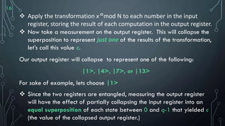 16
 Apply the transformation x mod N to each number in the input
register, storing the result of each computation in the output register.
 Now take a measurement on the output register. This will collapse the
superposition to represent just one of the results of the transformation,
let’s call this value c.
Our output register will collapse to represent one of the following:
|1>, |4>, |7>, or |13>
For sake of example, lets choose |1>
 Since the two registers are entangled, measuring the output register
will have the effect of partially collapsing the input register into an
equal superposition of each state between 0 and q-1 that yielded c
(the value of the collapsed output register.)
a
 