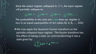 17
Since the output register collapsed to |1>, the input register
will partially collapse to:
|0> + |4> + |8> + |12>, . . .
The probabilities in this case are since our register is
now in an equal superposition of 64 values (0, 4, 8, . . . 252)
1
√64
__ __
√64
__
√64
__
√64
1 1 1
1/√64
We now apply the Quantum Fourier transform on the
partially collapsed input register. The fourier transform has
the effect of taking a state |a> and transforming it into a
state given by:
1
√q
__
∑
q-1
c=0
|c> * e2πiac / q
 