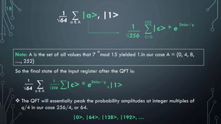 18
1__
√64
∑ |a>, |1>
a € A
___
√256
1 ∑
255
C=0
|c> * e
2πiac / q
Note: A is the set of all values that 7 mod 15 yielded 1.In our case A = {0, 4, 8,
…, 252}
So the final state of the input register after the QFT is:
 The QFT will essentially peak the probability amplitudes at integer multiples of
q/4 in our case 256/4, or 64.
|0>, |64>, |128>, |192>, …
1
√64
∑
a € A
1___
√256 ∑|c> * e2πiac / q
,|1>
___
a
 