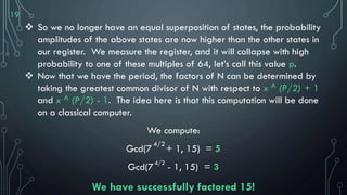 19
 So we no longer have an equal superposition of states, the probability
amplitudes of the above states are now higher than the other states in
our register. We measure the register, and it will collapse with high
probability to one of these multiples of 64, let’s call this value p.
 Now that we have the period, the factors of N can be determined by
taking the greatest common divisor of N with respect to x ^ (P/2) + 1
and x ^ (P/2) - 1. The idea here is that this computation will be done
on a classical computer.
We compute:
Gcd(7 + 1, 15) = 5
Gcd(7 - 1, 15) = 3
We have successfully factored 15!
4/2
4/2
 