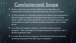 20
Conclusionand Scope
 Various researchers are actively looking for new algorithms and
communication protocols to exploit the properties of quantum systems.
 D-Wave Systems is a Canadian company that claims to have developed a
28-qubit quantum computer, though there have been criticisms of their
claims. In 2007, they demonstrated the use of a 16-qubit computer to solve
such problems as pattern-matching, seating arrangements, and a Sudoku
puzzle.
 It is unlikely that quantum computers will entirely replace classical
computers. Their advantage over classical computers is significant only in
specific application areas.
 It is most likely that future computers will instead be some sort of hybrid,
containing components from both types of computers.
 