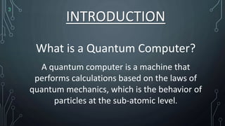 INTRODUCTION
What is a Quantum Computer?
A quantum computer is a machine that
performs calculations based on the laws of
quantum mechanics, which is the behavior of
particles at the sub-atomic level.
3
 